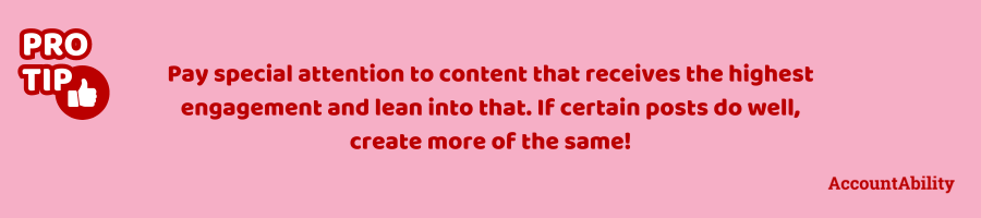 Pro tip: Pay special attention to content that receives the highest engagement, and lean into that. If certain posts do well, create more of the same!