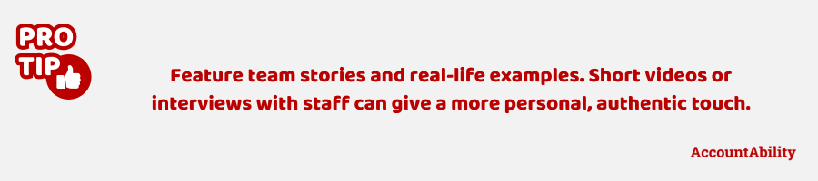 Pro tip: Feature team stories and real-life examples. Short videos or interviews with staff can give a more personal, authentic touch.