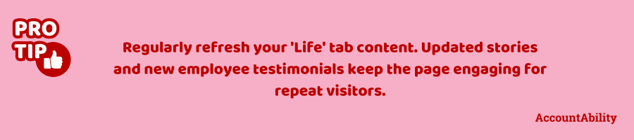 Pro tip: Regularly refresh your 'Life' tab content. Updated stories and new employee testimonials keep the page engaging for repeat visitors.